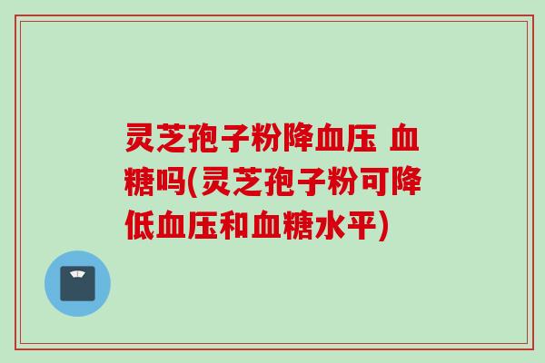 灵芝孢子粉降血压 血糖吗(灵芝孢子粉可降低血压和血糖水平)