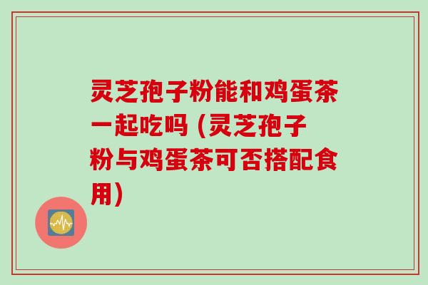 灵芝孢子粉能和鸡蛋茶一起吃吗 (灵芝孢子粉与鸡蛋茶可否搭配食用)