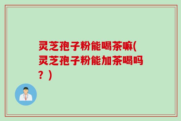 灵芝孢子粉能喝茶嘛(灵芝孢子粉能加茶喝吗？)