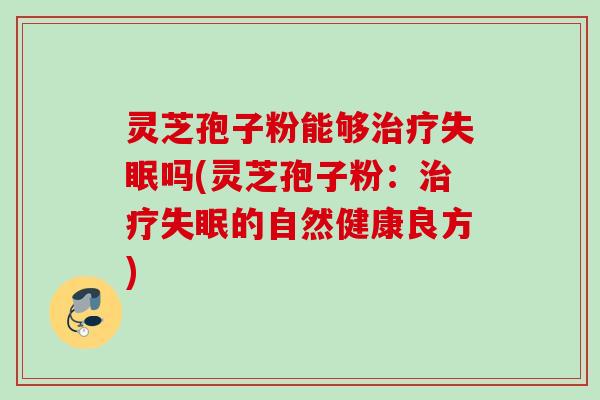 灵芝孢子粉能够治疗失眠吗(灵芝孢子粉：治疗失眠的自然健康良方)