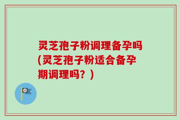 灵芝孢子粉调理备孕吗(灵芝孢子粉适合备孕期调理吗？)
