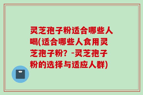 灵芝孢子粉适合哪些人喝(适合哪些人食用灵芝孢子粉？-灵芝孢子粉的选择与适应人群)
