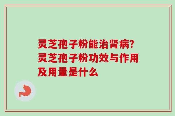 灵芝孢子粉能？灵芝孢子粉功效与作用及用量是什么