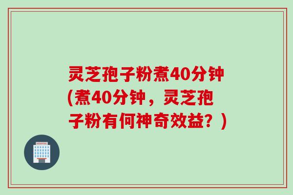 灵芝孢子粉煮40分钟(煮40分钟，灵芝孢子粉有何神奇效益？)