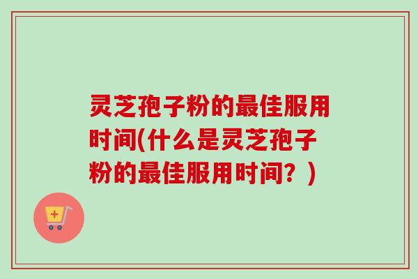 灵芝孢子粉的最佳服用时间(什么是灵芝孢子粉的最佳服用时间？)