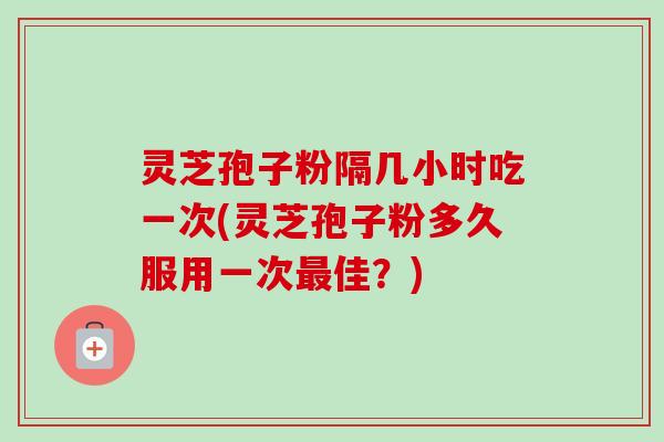 灵芝孢子粉隔几小时吃一次(灵芝孢子粉多久服用一次最佳？)