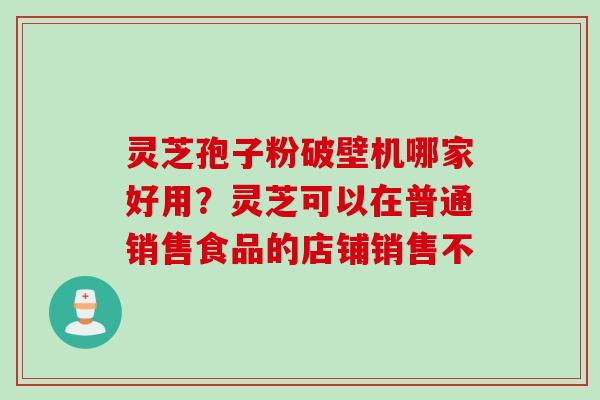 灵芝孢子粉破壁机哪家好用？灵芝可以在普通销售食品的店铺销售不