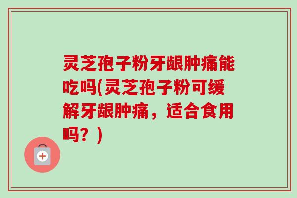 灵芝孢子粉牙龈肿痛能吃吗(灵芝孢子粉可缓解牙龈肿痛，适合食用吗？)