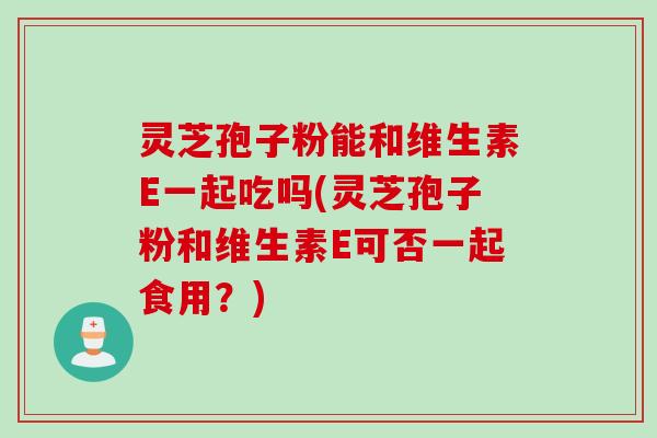 灵芝孢子粉能和维生素E一起吃吗(灵芝孢子粉和维生素E可否一起食用？)