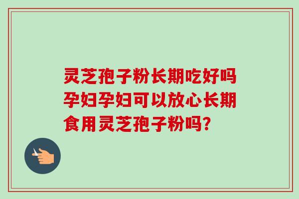 灵芝孢子粉长期吃好吗孕妇孕妇可以放心长期食用灵芝孢子粉吗？