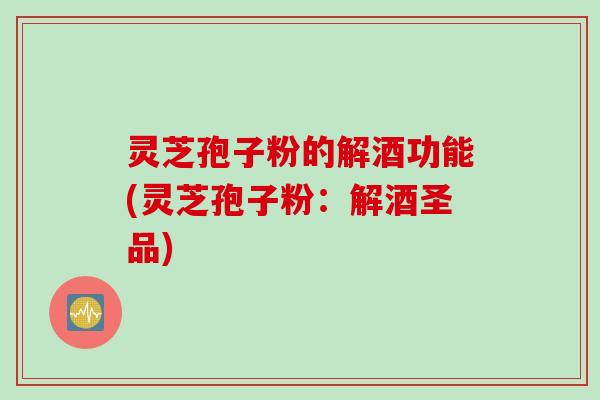 灵芝孢子粉的解酒功能(灵芝孢子粉:解酒圣品) 灵芝孢子粉的解酒功能(灵芝孢子粉:解酒圣品)