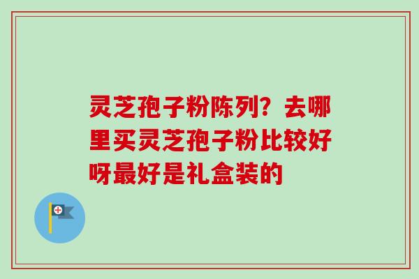 灵芝孢子粉陈列？去哪里买灵芝孢子粉比较好呀最好是礼盒装的