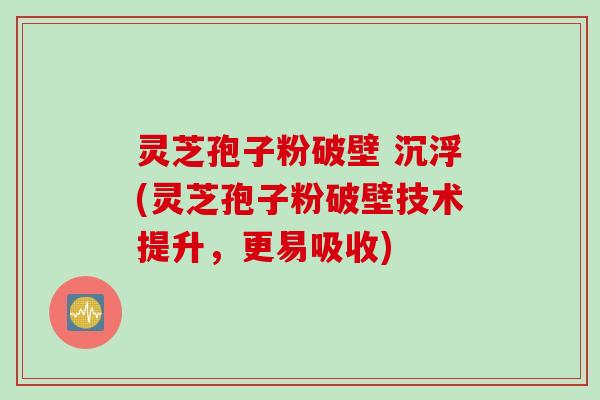 灵芝孢子粉破壁 沉浮(灵芝孢子粉破壁技术提升，更易吸收)
