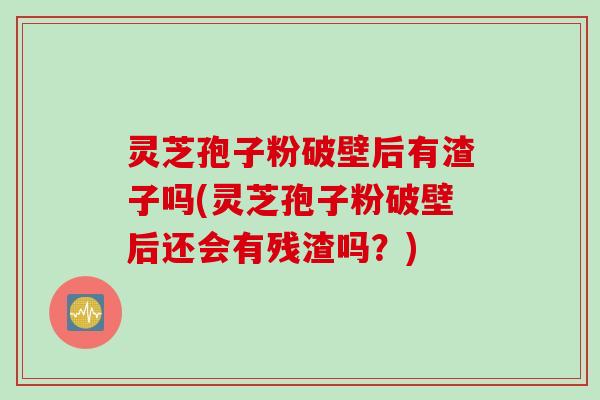 灵芝孢子粉破壁后有渣子吗(灵芝孢子粉破壁后还会有残渣吗？)