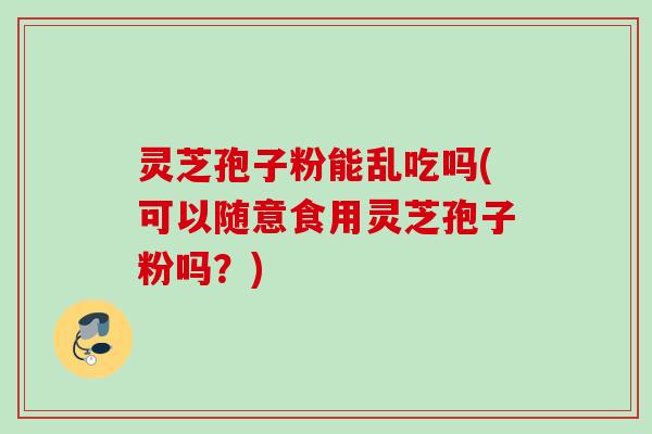 灵芝孢子粉能乱吃吗(可以随意食用灵芝孢子粉吗？)