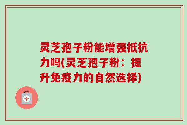 灵芝孢子粉能增强抵抗力吗(灵芝孢子粉：提升免疫力的自然选择)