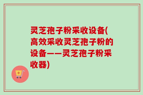 灵芝孢子粉采收设备(高效采收灵芝孢子粉的设备——灵芝孢子粉采收器)