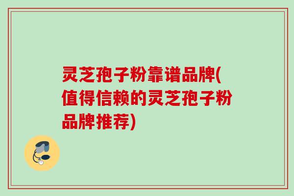 灵芝孢子粉靠谱品牌(值得信赖的灵芝孢子粉品牌推荐)