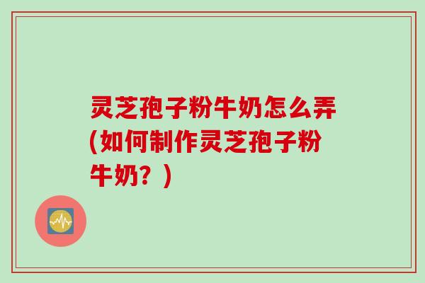 灵芝孢子粉牛奶怎么弄(如何制作灵芝孢子粉牛奶?) 灵芝孢子粉牛奶怎么弄(如何制作灵芝孢子粉牛奶?)