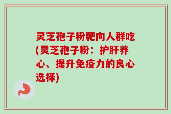 灵芝孢子粉靶向人群吃(灵芝孢子粉：护肝养心、提升免疫力的良心选择)