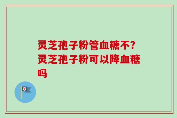 灵芝孢子粉管血糖不？灵芝孢子粉可以降血糖吗