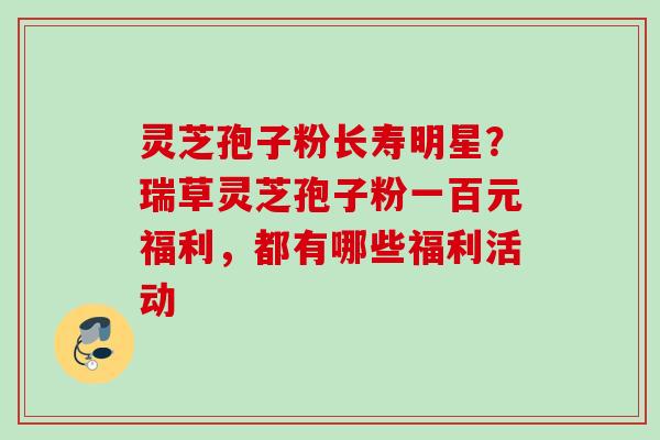 灵芝孢子粉长寿明星?瑞草灵芝孢子粉一百元福利,都有哪些福利活动 灵芝孢子粉长寿明星?瑞草灵芝孢子粉一百元福利,都有哪些福利活动