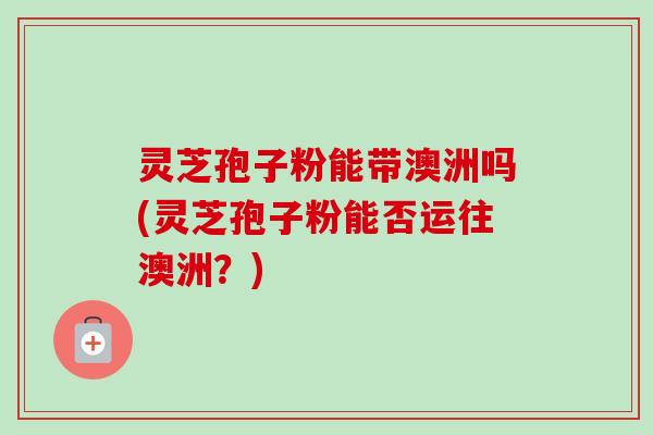 灵芝孢子粉能带澳洲吗(灵芝孢子粉能否运往澳洲？)
