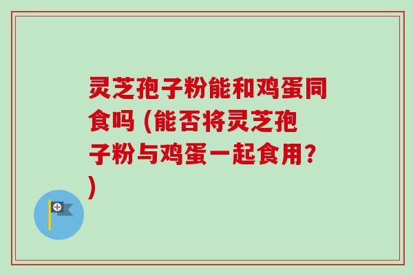 灵芝孢子粉能和鸡蛋同食吗 (能否将灵芝孢子粉与鸡蛋一起食用?) 灵芝孢子粉能和鸡蛋同食吗 (能否将灵芝孢子粉与鸡蛋一起食用?)