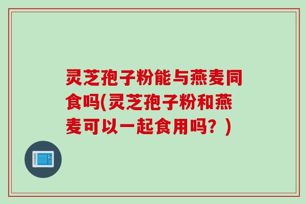 灵芝孢子粉能与燕麦同食吗(灵芝孢子粉和燕麦可以一起食用吗？)