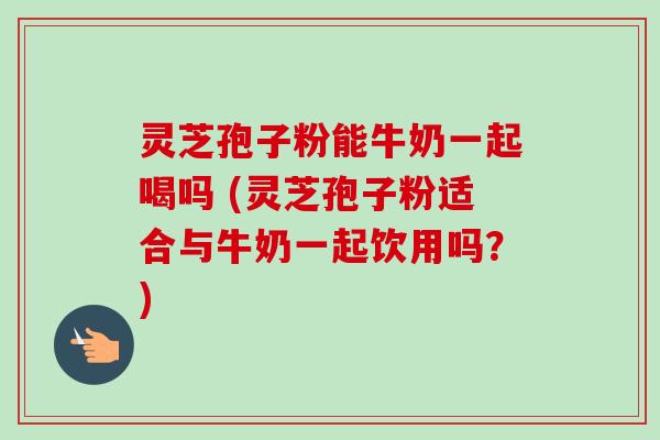 灵芝孢子粉能牛奶一起喝吗 (灵芝孢子粉适合与牛奶一起饮用吗？)