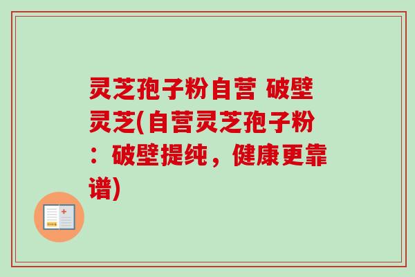 灵芝孢子粉自营 破壁灵芝(自营灵芝孢子粉：破壁提纯，健康更靠谱)