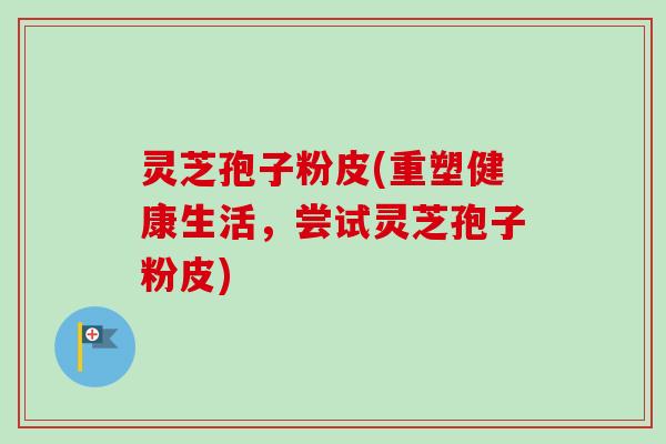 灵芝孢子粉皮(重塑健康生活，尝试灵芝孢子粉皮)