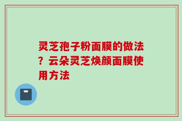 灵芝孢子粉面膜的做法？云朵灵芝焕颜面膜使用方法
