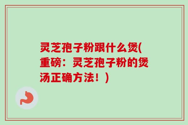 灵芝孢子粉跟什么煲(重磅：灵芝孢子粉的煲汤正确方法！)
