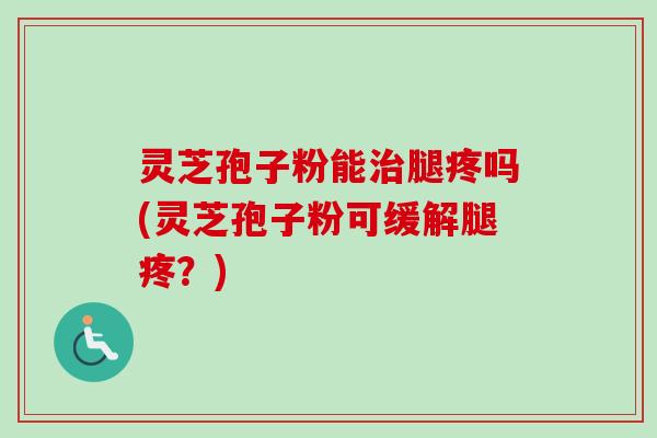 灵芝孢子粉能治腿疼吗(灵芝孢子粉可缓解腿疼？)