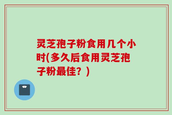 灵芝孢子粉食用几个小时(多久后食用灵芝孢子粉最佳？)
