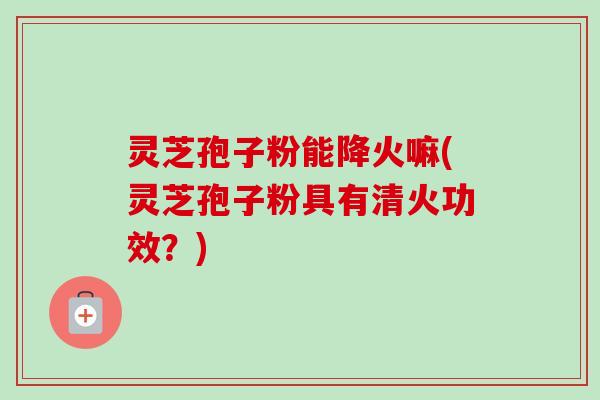 灵芝孢子粉能降火嘛(灵芝孢子粉具有清火功效？)