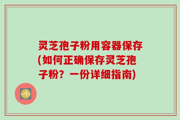 灵芝孢子粉用容器保存(如何正确保存灵芝孢子粉？一份详细指南)