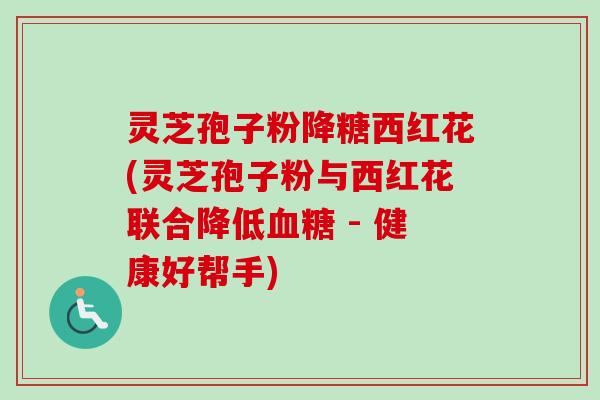 灵芝孢子粉降糖西红花(灵芝孢子粉与西红花联合降低血糖 - 健康好帮手)