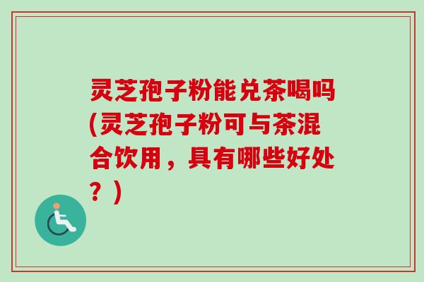 灵芝孢子粉能兑茶喝吗(灵芝孢子粉可与茶混合饮用，具有哪些好处？)
