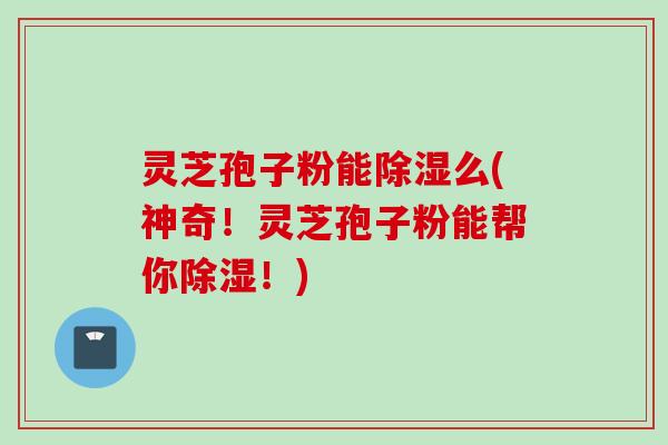 灵芝孢子粉能除湿么(神奇！灵芝孢子粉能帮你除湿！)