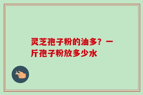 灵芝孢子粉的油多？一斤孢子粉放多少水