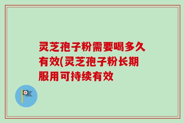 灵芝孢子粉需要喝多久有效(灵芝孢子粉长期服用可持续有效