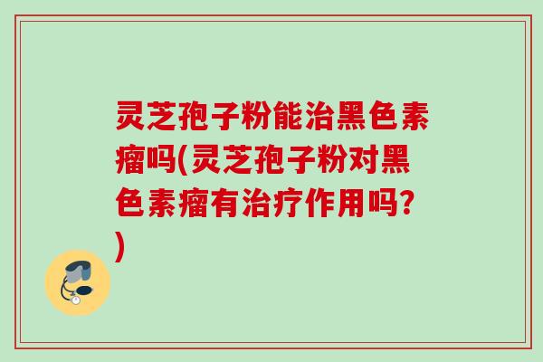 灵芝孢子粉能黑色素瘤吗(灵芝孢子粉对黑色素瘤有作用吗？)