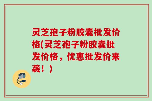 灵芝孢子粉胶囊批发价格(灵芝孢子粉胶囊批发价格，优惠批发价来袭！)