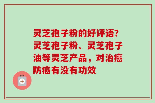 灵芝孢子粉的好评语？灵芝孢子粉、灵芝孢子油等灵芝产品，对治癌防癌有没有功效