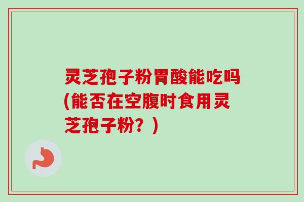 灵芝孢子粉胃酸能吃吗(能否在空腹时食用灵芝孢子粉？)