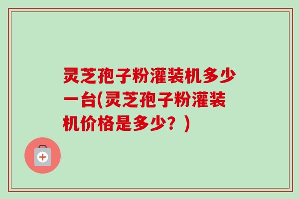 灵芝孢子粉灌装机多少一台(灵芝孢子粉灌装机价格是多少？)