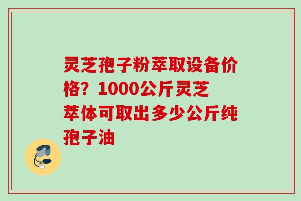 灵芝孢子粉萃取设备价格？1000公斤灵芝萃体可取出多少公斤纯孢子油