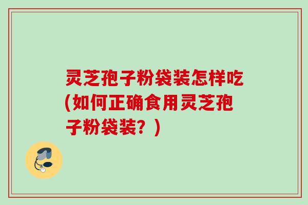灵芝孢子粉袋装怎样吃(如何正确食用灵芝孢子粉袋装？)